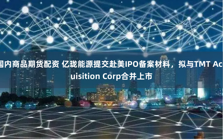 国内商品期货配资 亿珑能源提交赴美IPO备案材料，拟与TMT Acquisition Corp合并上市