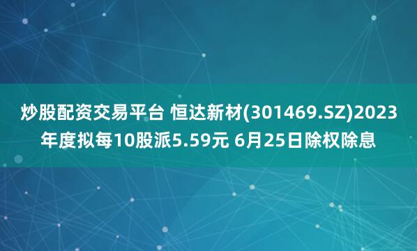 炒股配资交易平台 恒达新材(301469.SZ)2023年度拟每10股派5.59元 6月25日除权除息