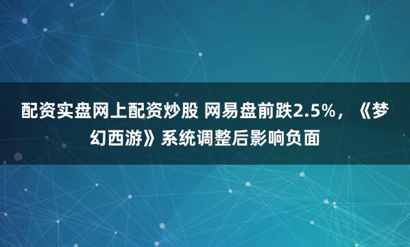 配资实盘网上配资炒股 网易盘前跌2.5%，《梦幻西游》系统调整后影响负面