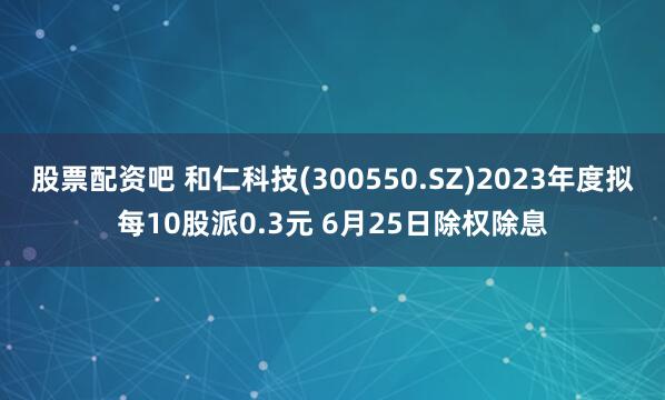 股票配资吧 和仁科技(300550.SZ)2023年度拟每10股派0.3元 6月25日除权除息