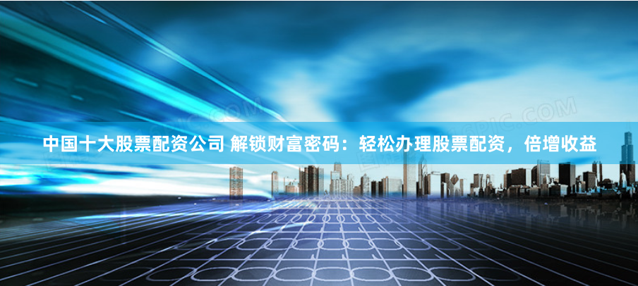 中国十大股票配资公司 解锁财富密码：轻松办理股票配资，倍增收益