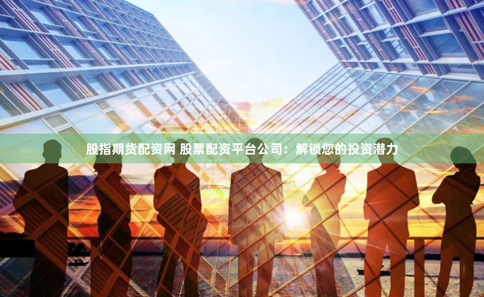 股指期货配资网 股票配资平台公司：解锁您的投资潜力