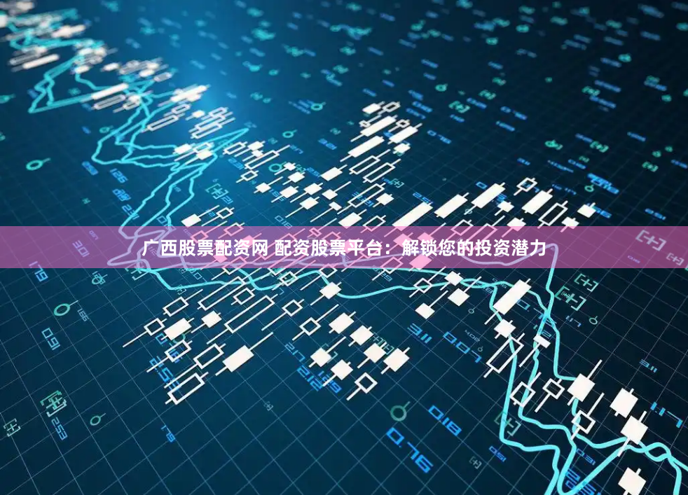 广西股票配资网 配资股票平台：解锁您的投资潜力