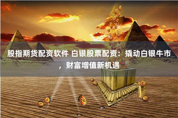 股指期货配资软件 白银股票配资：撬动白银牛市，财富增值新机遇