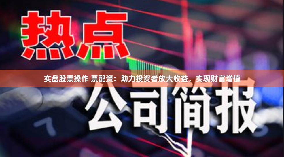 实盘股票操作 票配资：助力投资者放大收益，实现财富增值