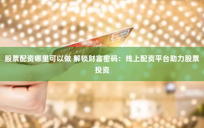 股票配资哪里可以做 解锁财富密码：线上配资平台助力股票投资