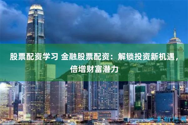 股票配资学习 金融股票配资：解锁投资新机遇，倍增财富潜力