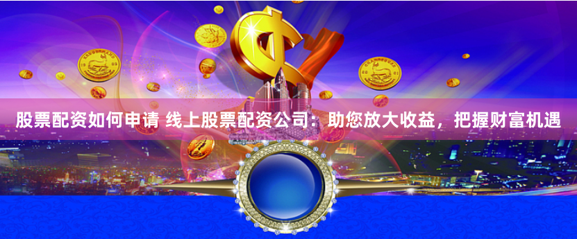 股票配资如何申请 线上股票配资公司:助您放大收益,把握财富机遇