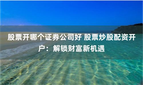 股票开哪个证券公司好 股票炒股配资开户：解锁财富新机遇