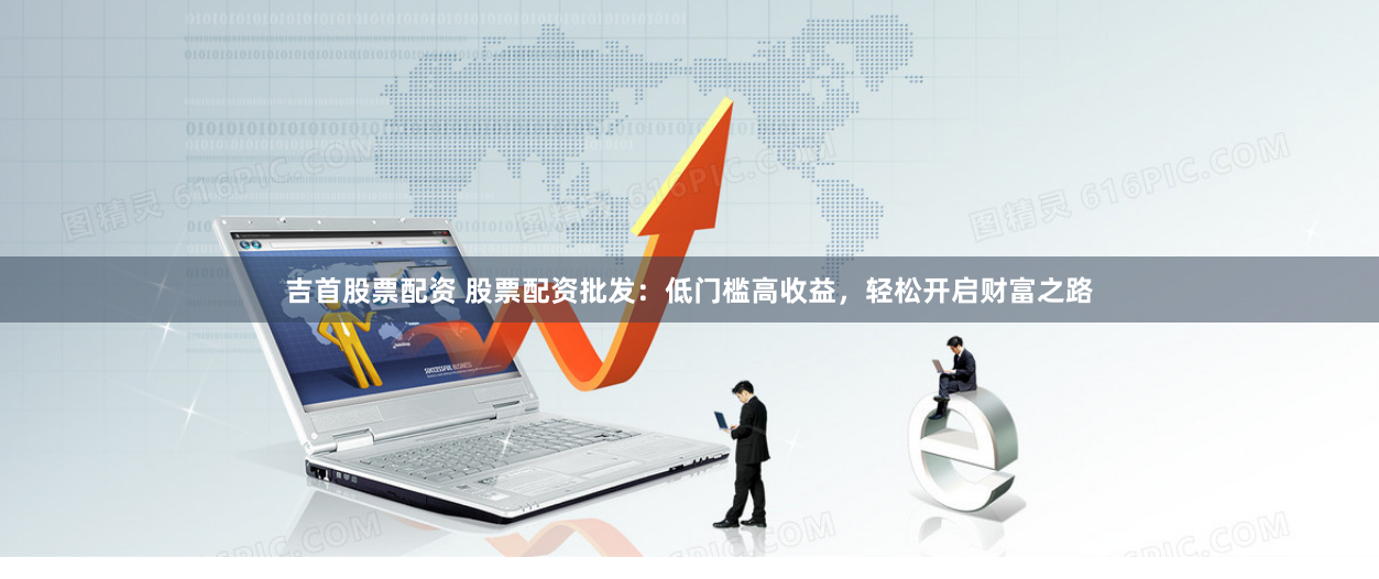 吉首股票配资 股票配资批发：低门槛高收益，轻松开启财富之路