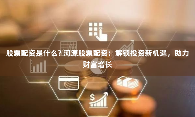 股票配资是什么? 河源股票配资：解锁投资新机遇，助力财富增长