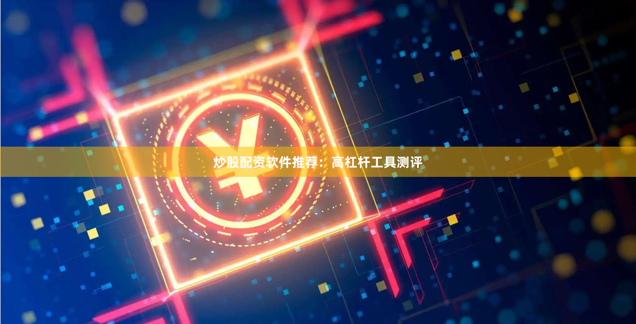 炒股配资软件推荐：高杠杆工具测评
