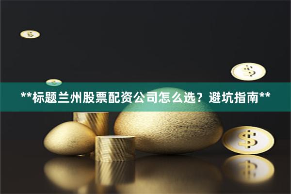 **标题兰州股票配资公司怎么选？避坑指南**